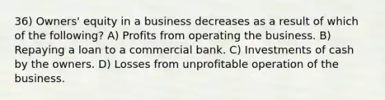 36) Owners' equity in a business decreases as a result of which of the following? A) Profits from operating the business. B) Repaying a loan to a commercial bank. C) Investments of cash by the owners. D) Losses from unprofitable operation of the business.