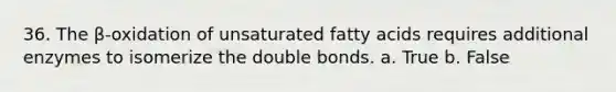 36. The β-oxidation of unsaturated fatty acids requires additional enzymes to isomerize the double bonds. a. True b. False