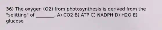 36) The oxygen (O2) from photosynthesis is derived from the "splitting" of ________. A) CO2 B) ATP C) NADPH D) H2O E) glucose