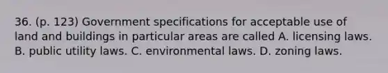 36. (p. 123) Government specifications for acceptable use of land and buildings in particular areas are called A. licensing laws. B. public utility laws. C. environmental laws. D. zoning laws.