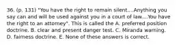 36. (p. 131) "You have the right to remain silent....Anything you say can and will be used against you in a court of law....You have the right to an attorney". This is called the A. preferred position doctrine. B. clear and present danger test. C. Miranda warning. D. fairness doctrine. E. None of these answers is correct.