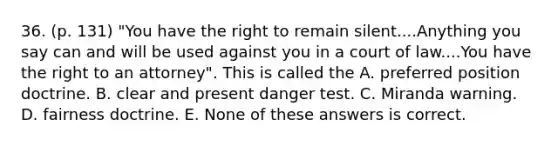 36. (p. 131) "You have the right to remain silent....Anything you say can and will be used against you in a court of law....You have the right to an attorney". This is called the A. preferred position doctrine. B. clear and present danger test. C. Miranda warning. D. fairness doctrine. E. None of these answers is correct.