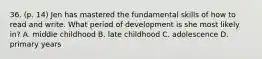 36. (p. 14) Jen has mastered the fundamental skills of how to read and write. What period of development is she most likely in? A. middle childhood B. late childhood C. adolescence D. primary years