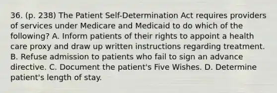 36. (p. 238) The Patient Self-Determination Act requires providers of services under Medicare and Medicaid to do which of the following? A. Inform patients of their rights to appoint a health care proxy and draw up written instructions regarding treatment. B. Refuse admission to patients who fail to sign an advance directive. C. Document the patient's Five Wishes. D. Determine patient's length of stay.