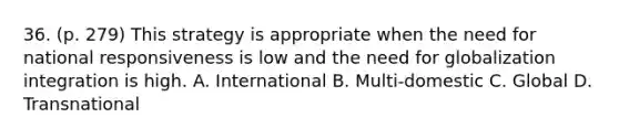 36. (p. 279) This strategy is appropriate when the need for national responsiveness is low and the need for globalization integration is high. A. International B. Multi-domestic C. Global D. Transnational