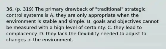 36. (p. 319) The primary drawback of "traditional" strategic control systems is A. they are only appropriate when the environment is stable and simple. B. goals and objectives cannot be measured with a high level of certainty. C. they lead to complacency. D. they lack the flexibility needed to adjust to changes in the environment.