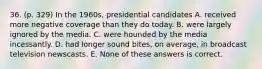 36. (p. 329) In the 1960s, presidential candidates A. received more negative coverage than they do today. B. were largely ignored by the media. C. were hounded by the media incessantly. D. had longer sound bites, on average, in broadcast television newscasts. E. None of these answers is correct.