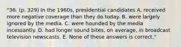 "36. (p. 329) In the 1960s, presidential candidates A. received more negative coverage than they do today. B. were largely ignored by the media. C. were hounded by the media incessantly. D. had longer sound bites, on average, in broadcast television newscasts. E. None of these answers is correct."