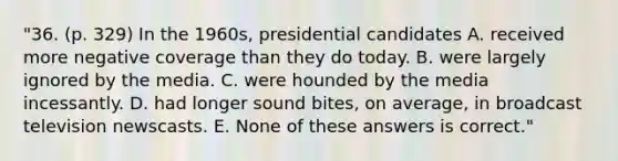 "36. (p. 329) In the 1960s, presidential candidates A. received more negative coverage than they do today. B. were largely ignored by the media. C. were hounded by the media incessantly. D. had longer sound bites, on average, in broadcast television newscasts. E. None of these answers is correct."