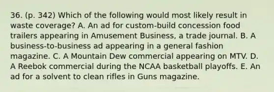 36. (p. 342) Which of the following would most likely result in waste coverage? A. An ad for custom-build concession food trailers appearing in Amusement Business, a trade journal. B. A business-to-business ad appearing in a general fashion magazine. C. A Mountain Dew commercial appearing on MTV. D. A Reebok commercial during the NCAA basketball playoffs. E. An ad for a solvent to clean rifles in Guns magazine.