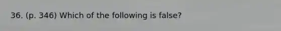 36. (p. 346) Which of the following is false?