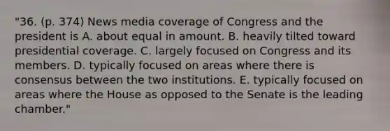 "36. (p. 374) News media coverage of Congress and the president is A. about equal in amount. B. heavily tilted toward presidential coverage. C. largely focused on Congress and its members. D. typically focused on areas where there is consensus between the two institutions. E. typically focused on areas where the House as opposed to the Senate is the leading chamber."