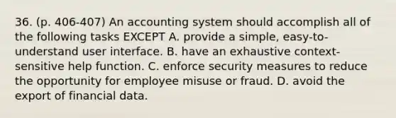 36. (p. 406-407) An accounting system should accomplish all of the following tasks EXCEPT A. provide a simple, easy-to-understand user interface. B. have an exhaustive context-sensitive help function. C. enforce security measures to reduce the opportunity for employee misuse or fraud. D. avoid the export of financial data.