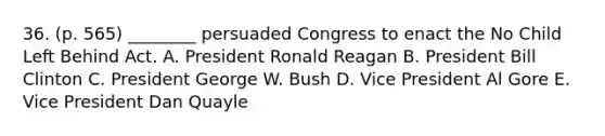 36. (p. 565) ________ persuaded Congress to enact the No Child Left Behind Act. A. President Ronald Reagan B. President Bill Clinton C. President George W. Bush D. Vice President Al Gore E. Vice President Dan Quayle