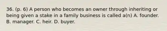 36. (p. 6) A person who becomes an owner through inheriting or being given a stake in a family business is called a(n) A. founder. B. manager. C. heir. D. buyer.