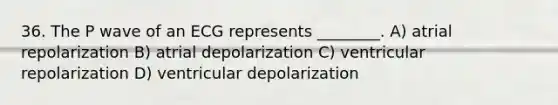 36. The P wave of an ECG represents ________. A) atrial repolarization B) atrial depolarization C) ventricular repolarization D) ventricular depolarization