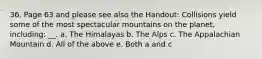 36. Page 63 and please see also the Handout: Collisions yield some of the most spectacular mountains on the planet, including: __. a. The Himalayas b. The Alps c. The Appalachian Mountain d. All of the above e. Both a and c