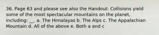 36. Page 63 and please see also the Handout: Collisions yield some of the most spectacular mountains on the planet, including: __. a. The Himalayas b. The Alps c. The Appalachian Mountain d. All of the above e. Both a and c