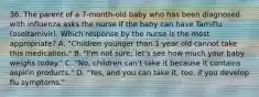 36. The parent of a 7-month-old baby who has been diagnosed with influenza asks the nurse if the baby can have Tamiflu (oseltamivir). Which response by the nurse is the most appropriate? A. "Children younger than 1 year old cannot take this medication," B. "I'm not sure; let's see how much your baby weighs today." C. "No, children can't take it because it contains aspirin products." D. "Yes, and you can take it, too, if you develop flu symptoms."