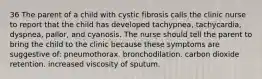 36 The parent of a child with cystic fibrosis calls the clinic nurse to report that the child has developed tachypnea, tachycardia, dyspnea, pallor, and cyanosis. The nurse should tell the parent to bring the child to the clinic because these symptoms are suggestive of: pneumothorax. bronchodilation. carbon dioxide retention. increased viscosity of sputum.