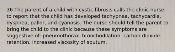 36 The parent of a child with cystic fibrosis calls the clinic nurse to report that the child has developed tachypnea, tachycardia, dyspnea, pallor, and cyanosis. The nurse should tell the parent to bring the child to the clinic because these symptoms are suggestive of: pneumothorax. bronchodilation. carbon dioxide retention. increased viscosity of sputum.