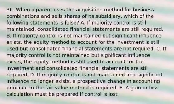 36. When a parent uses the acquisition method for business combinations and sells shares of its subsidiary, which of the following statements is false? A. If majority control is still maintained, consolidated financial statements are still required. B. If majority control is not maintained but significant influence exists, the equity method to account for the investment is still used but consolidated financial statements are not required. C. If majority control is not maintained but significant influence exists, the equity method is still used to account for the investment and consolidated financial statements are still required. D. If majority control is not maintained and significant influence no longer exists, a prospective change in accounting principle to the fair value method is required. E. A gain or loss calculation must be prepared if control is lost.