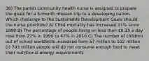 36) The parish community health nurse is assigned to prepare the goals for a 6-month mission trip to a developing nation. Which challenge to the Sustainable Development Goals should the nurse prioritize? A) Child mortality has increased 21% since 1990 B) The percentage of people living on less than 0.25 a day rose from 22% in 1990 to 47% in 2010 C) The number of children out of school worldwide increased from 57 million to 102 million D) 793 million people still do not consume enough food to meet their nutritional energy requirements