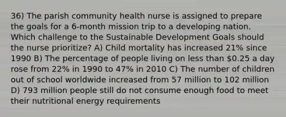 36) The parish community health nurse is assigned to prepare the goals for a 6-month mission trip to a developing nation. Which challenge to the Sustainable Development Goals should the nurse prioritize? A) Child mortality has increased 21% since 1990 B) The percentage of people living on less than 0.25 a day rose from 22% in 1990 to 47% in 2010 C) The number of children out of school worldwide increased from 57 million to 102 million D) 793 million people still do not consume enough food to meet their nutritional energy requirements