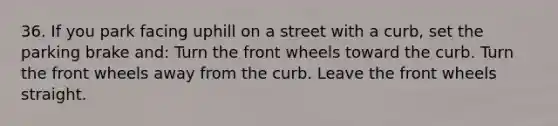 36. If you park facing uphill on a street with a curb, set the parking brake and: Turn the front wheels toward the curb. Turn the front wheels away from the curb. Leave the front wheels straight.