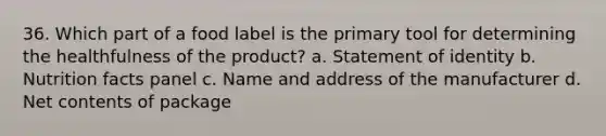 36. Which part of a food label is the primary tool for determining the healthfulness of the product? a. Statement of identity b. Nutrition facts panel c. Name and address of the manufacturer d. Net contents of package