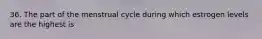 36. The part of the menstrual cycle during which estrogen levels are the highest is