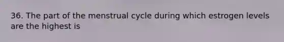 36. The part of the menstrual cycle during which estrogen levels are the highest is