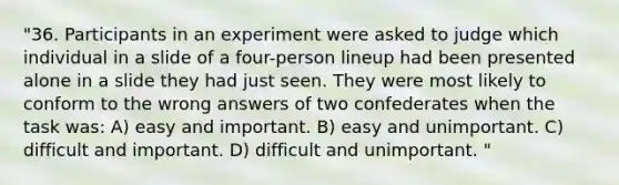 "36. Participants in an experiment were asked to judge which individual in a slide of a four-person lineup had been presented alone in a slide they had just seen. They were most likely to conform to the wrong answers of two confederates when the task was: A) easy and important. B) easy and unimportant. C) difficult and important. D) difficult and unimportant. "