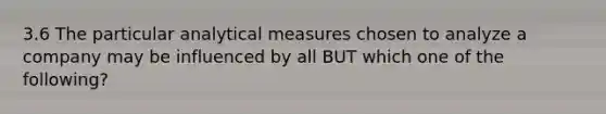 3.6 The particular analytical measures chosen to analyze a company may be influenced by all BUT which one of the following?