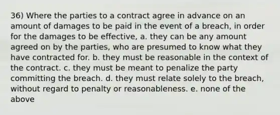 36) Where the parties to a contract agree in advance on an amount of damages to be paid in the event of a breach, in order for the damages to be effective, a. they can be any amount agreed on by the parties, who are presumed to know what they have contracted for. b. they must be reasonable in the context of the contract. c. they must be meant to penalize the party committing the breach. d. they must relate solely to the breach, without regard to penalty or reasonableness. e. none of the above