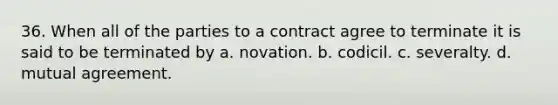 36. When all of the parties to a contract agree to terminate it is said to be terminated by a. novation. b. codicil. c. severalty. d. mutual agreement.