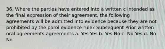 36. Where the parties have entered into a written c intended as the final expression of their agreement, the following agreements will be admitted into evidence because they are not prohibited by the parol evidence rule? Subsequent Prior written oral agreements agreements a. Yes Yes b. Yes No c. No Yes d. No No