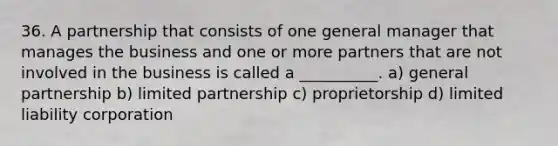 36. A partnership that consists of one general manager that manages the business and one or more partners that are not involved in the business is called a __________. a) general partnership b) limited partnership c) proprietorship d) limited liability corporation