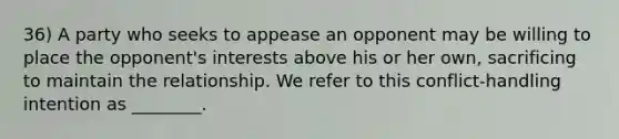 36) A party who seeks to appease an opponent may be willing to place the opponent's interests above his or her own, sacrificing to maintain the relationship. We refer to this conflict-handling intention as ________.