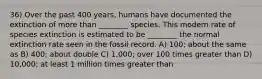 36) Over the past 400 years, humans have documented the extinction of more than ________ species. This modern rate of species extinction is estimated to be ________ the normal extinction rate seen in the fossil record. A) 100; about the same as B) 400; about double C) 1,000; over 100 times greater than D) 10,000; at least 1 million times greater than