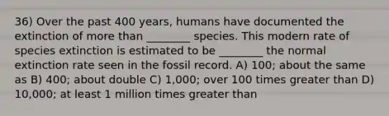 36) Over the past 400 years, humans have documented the extinction of more than ________ species. This modern rate of species extinction is estimated to be ________ the normal extinction rate seen in the fossil record. A) 100; about the same as B) 400; about double C) 1,000; over 100 times greater than D) 10,000; at least 1 million times greater than