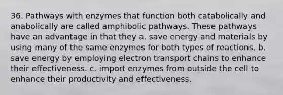 36. Pathways with enzymes that function both catabolically and anabolically are called amphibolic pathways. These pathways have an advantage in that they a. save energy and materials by using many of the same enzymes for both types of reactions. b. save energy by employing electron transport chains to enhance their effectiveness. c. import enzymes from outside the cell to enhance their productivity and effectiveness.