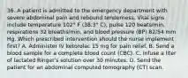 36. A patient is admitted to the emergency department with severe abdominal pain and rebound tenderness. Vital signs include temperature 102° F (38.3° C), pulse 120 beats/min, respirations 32 breaths/min, and blood pressure (BP) 82/54 mm Hg. Which prescribed intervention should the nurse implement first? A. Administer IV ketorolac 15 mg for pain relief. B. Send a blood sample for a complete blood count (CBC). C. Infuse a liter of lactated Ringer's solution over 30 minutes. D. Send the patient for an abdominaI computed tomography (CT) scan.