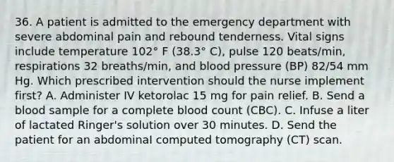 36. A patient is admitted to the emergency department with severe abdominal pain and rebound tenderness. Vital signs include temperature 102° F (38.3° C), pulse 120 beats/min, respirations 32 breaths/min, and blood pressure (BP) 82/54 mm Hg. Which prescribed intervention should the nurse implement first? A. Administer IV ketorolac 15 mg for pain relief. B. Send a blood sample for a complete blood count (CBC). C. Infuse a liter of lactated Ringer's solution over 30 minutes. D. Send the patient for an abdominaI computed tomography (CT) scan.