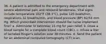 36. A patient is admitted to the emergency department with severe abdominal pain and rebound tenderness. Vital signs include temperature 102°F (38.3°C), pulse 120 beats/min, respirations 32 breaths/min, and blood pressure (BP) 82/54 mm Hg. Which prescribed intervention should the nurse implement first? a. Administer IV ketorolac 15 mg for pain relief. b. Draw a blood sample for a complete blood count (CBC). c. Infuse a liter of lactated Ringer's solution over 30 minutes. d. Send the patient for an abdominal computed tomography (CT) scan.