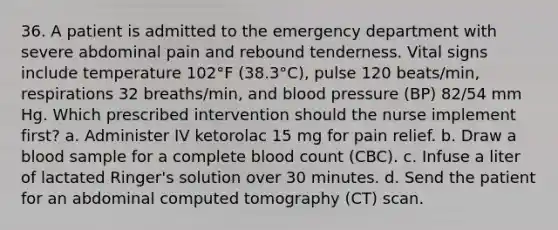 36. A patient is admitted to the emergency department with severe abdominal pain and rebound tenderness. Vital signs include temperature 102°F (38.3°C), pulse 120 beats/min, respirations 32 breaths/min, and blood pressure (BP) 82/54 mm Hg. Which prescribed intervention should the nurse implement first? a. Administer IV ketorolac 15 mg for pain relief. b. Draw a blood sample for a complete blood count (CBC). c. Infuse a liter of lactated Ringer's solution over 30 minutes. d. Send the patient for an abdominal computed tomography (CT) scan.