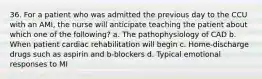 36. For a patient who was admitted the previous day to the CCU with an AMI, the nurse will anticipate teaching the patient about which one of the following? a. The pathophysiology of CAD b. When patient cardiac rehabilitation will begin c. Home-discharge drugs such as aspirin and b-blockers d. Typical emotional responses to MI