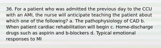 36. For a patient who was admitted the previous day to the CCU with an AMI, the nurse will anticipate teaching the patient about which one of the following? a. The pathophysiology of CAD b. When patient cardiac rehabilitation will begin c. Home-discharge drugs such as aspirin and b-blockers d. Typical emotional responses to MI