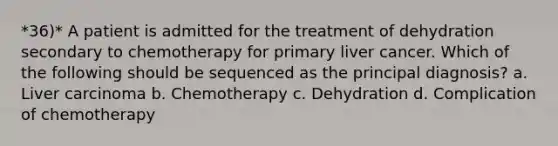 *36)* A patient is admitted for the treatment of dehydration secondary to chemotherapy for primary liver cancer. Which of the following should be sequenced as the principal diagnosis? a. Liver carcinoma b. Chemotherapy c. Dehydration d. Complication of chemotherapy