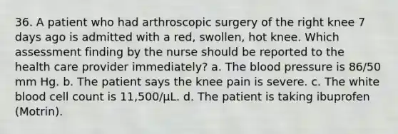 36. A patient who had arthroscopic surgery of the right knee 7 days ago is admitted with a red, swollen, hot knee. Which assessment finding by the nurse should be reported to the health care provider immediately? a. The blood pressure is 86/50 mm Hg. b. The patient says the knee pain is severe. c. The white blood cell count is 11,500/µL. d. The patient is taking ibuprofen (Motrin).